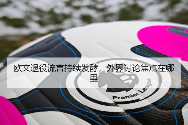 欧文退役流言持续发酵，外界讨论焦点在哪里